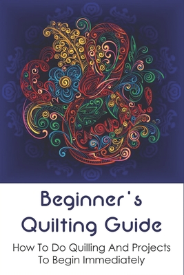 Beginner's Quilting Guide: How To Do Quilling And Projects To Begin Immediately: Simple Paper Quilling Projects To Master Your Skills Cover Image