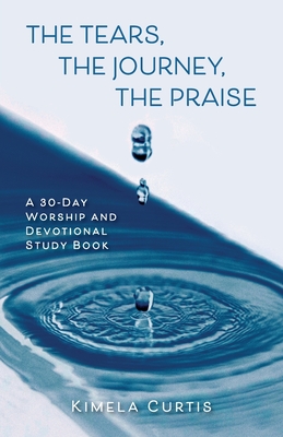 The Tears, The Journey, The Praise: A 30-Day Worship and Devotional Study Book By Kimela Curtis Cover Image