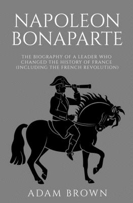 Napoleon Bonaparte: The Biography of a Leader Who Changed the History of France (Including the French Revolution) Cover Image