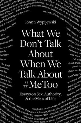 What We Don't Talk About When We Talk About #MeToo: Essays on Sex, Authority & the Mess of Life