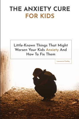 The Anxiety Cure For Kids: Little-Known Things That Might Worsen Your Kids Anxiety And How To Fix Them Cover Image