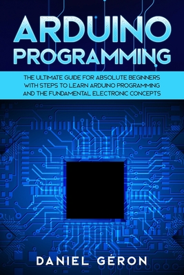Arduino Programming: The Ultimate Guide for Absolute Beginners with Steps to Learn Arduino Programming and The Fundamental Electronic Conce Cover Image