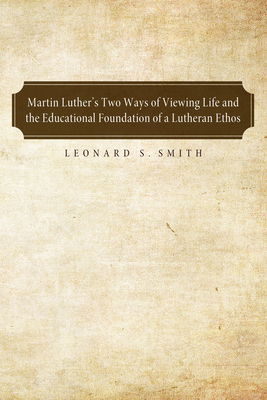 Martin Luther's Two Ways of Viewing Life and the Educational Foundation of a Lutheran Ethos By Leonard S. Smith Cover Image