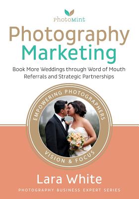 Photography Marketing: Book More Weddings through Word of Mouth Referrals and Strategic Partnerships By Lara White Cover Image