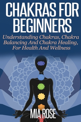 Chakras For Beginners: Understanding Chakras, Chakra Balancing and Chakra Healing, for Health and Wellness By Mia Rose Cover Image