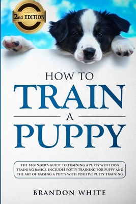 How to Train a Puppy: 2nd Edition: The Beginner's Guide to Training a Puppy with Dog Training Basics. Includes Potty Training for Puppy and By Brandon White Cover Image