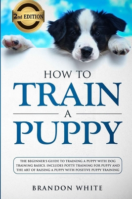 How to Train a Puppy: 2nd Edition: The Beginner's Guide to Training a Puppy with Dog Training Basics. Includes Potty Training for Puppy and (Puppy Training #1)