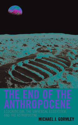 The End of the Anthropocene: Ecocriticism, the Universal Ecosystem, and the Astropocene (Ecocritical Theory and Practice) By Michael J. Gormley Cover Image