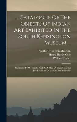 ... Catalogue Of The Objects Of Indian Art Exhibited In The South Kensington Museum ...: Illustrated By Woodcuts, And By A Map Of India Showing The Lo By Henry Hardy Cole, William Tayler, South Kensington Museum (Created by) Cover Image