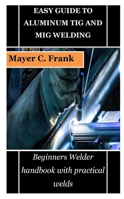 Easy Guide to Aluminum TIG and MIG Welding: Beginners Welder handbook with practical welds By Mayer C. Frank Cover Image