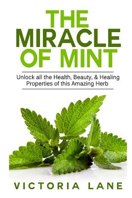 The Miracle of Mint: Unlock All The Health, Beauty, & Healing Properties Of This Amazing Herb (Mint - Herbal Remedies - Healing - Natural Medicine - Essential Oils - Herbs)