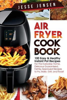 Air Fryer Cookbook: 100 Easy & Healthy Instant Pot Recipes for the Everyday Home, Delicious Guaranteed, Family-Approved Recipes to Fry, Ba By Jesse Jensen Cover Image