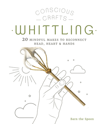 Conscious Crafts: Whittling: 20 mindful makes to reconnect head, heart & hands By Barn The Spoon Cover Image
