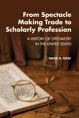 From Spectacle-Making Trade to Scholarly Profession: A History of Optometry in the United States By David A. Goss Cover Image