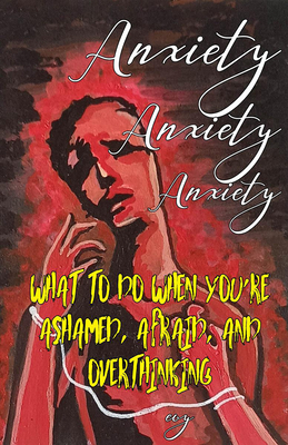 Anxiety Anxiety Anxiety: What to Do When You're Ashamed, Afraid, and Overthinking