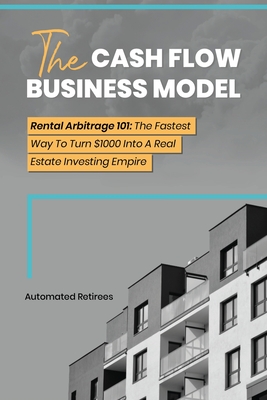 The Cash Flow Business Model: Rental Arbitrage 101 The Fastest Way To Turn $1000 Into A Real Estate Investing Empire By Automated Retirees Cover Image
