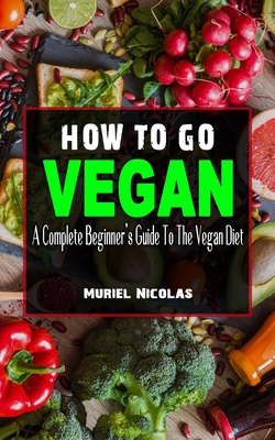 How to Go Vegan: A Complete Beginner's Guide To The Vegan Diet - Everything You Need To Know To Be Healthy On A Plant-Based Diet - Lose By Muriel Nicolas Cover Image