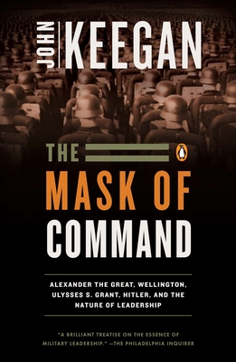 The Mask of Command: Alexander the Great, Wellington, Ulysses S. Grant, Hitler, and the Nature of Lea dership