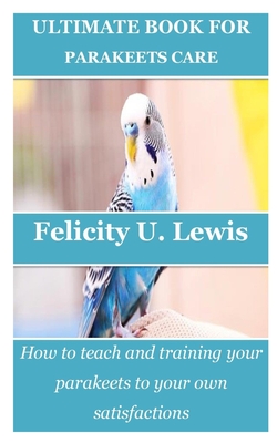 Ultimate Book for Parakeets Care: How to teach and training your parakeets to your own satisfactions Cover Image