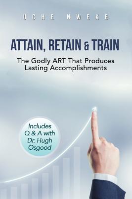 Attain, Retain & Train: The Godly Art That Produces Lasting Accomplishments By Uchenna Nweke Cover Image