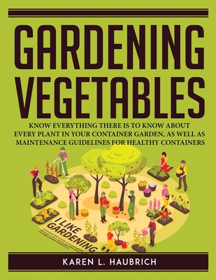 Gardening Vegetables: Know Everything There Is to Know about Every Plant in Your Container Garden, as Well as Maintenance Guidelines for Hea Cover Image
