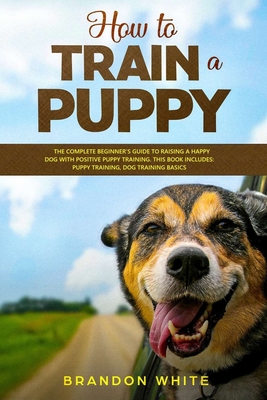 How to Train a Puppy: The Complete Beginner's Guide to Raising a Happy Dog with Positive Puppy Training. This Book Includes: Puppy Training, By Brandon White Cover Image
