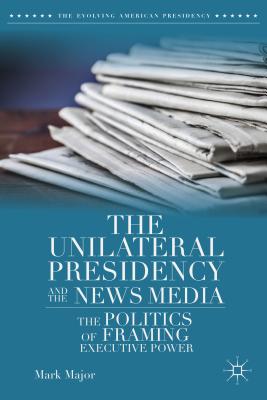 The Unilateral Presidency and the News Media: The Politics of Framing Executive Power (Evolving American Presidency)