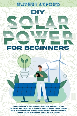 DIY Solar Power for Beginners: The Simple Step-by-Step Practical Guide to Install Grid Tied and Off Grid Solar Power Systems for Your Home and Cut En By Rupert Axford Cover Image
