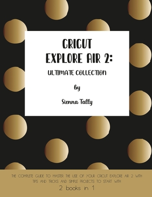Cricut Explore Air 2: The Complete Guide to Master the Use of Your Cricut Explore Air 2, With Tips and Tricks and Simple Projects to Start W Cover Image