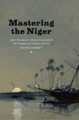 Mastering the Niger: James MacQueen's African Geography and the Struggle over Atlantic Slavery By David Lambert Cover Image