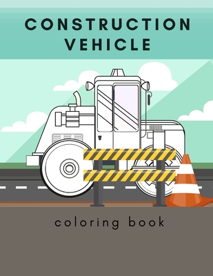Construction Vehicle Coloring Book: Including Excavators, Cranes, Dump Trucks, Cement Trucks, Steam Rollers, Cover Image