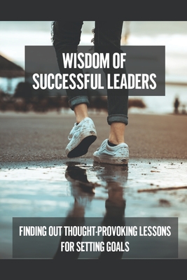 Wisdom Of Successful Leaders: Finding Out Thought-Provoking Lessons For Setting Goals: Achieve Desire Cover Image