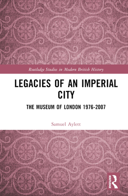 Legacies of an Imperial City: The Museum of London 1976-2007 (Routledge Studies in Modern British History)