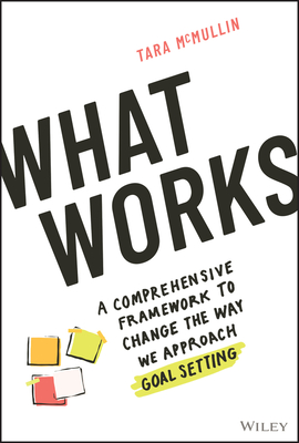 What Works: A Comprehensive Framework to Change the Way We Approach Goal Setting By Tara McMullin Cover Image