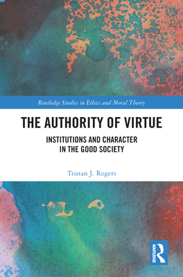 The Authority of Virtue: Institutions and Character in the Good Society (Routledge Studies in Ethics and Moral Theory) By Tristan J. Rogers Cover Image