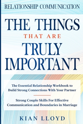 Relationship Communication: THE THINGS THAT ARE TRULY IMPORTANT - The Essential Relationship Workbook To Build Strong Connections With Your Partne By Kian Lloyd Cover Image