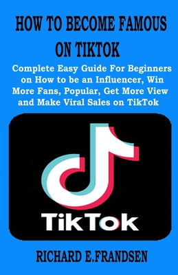 How to Become Famous on Tiktok: Complete Easy Guide For Beginners on How to be an Influencer, Win More Fans, Popular, Get More View and Make Viral Sal