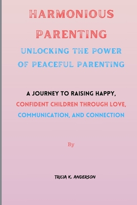 Harmonious Parenting: Unlocking The Power Of Peaceful Parenting: A Journey to Raising Happy, Confident Children Through Love, Communication, By Tricia K. Anderson Cover Image