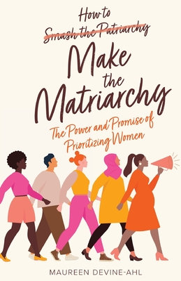 How to Make the Matriarchy: The Power and Promise of Prioritizing Women By Maureen Devine-Ahl Cover Image