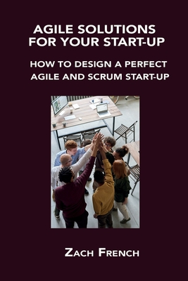 Agile Solutions for Your Start-Up: How to Design a Perfect Agile and Scrum Start-Up By Zach French Cover Image