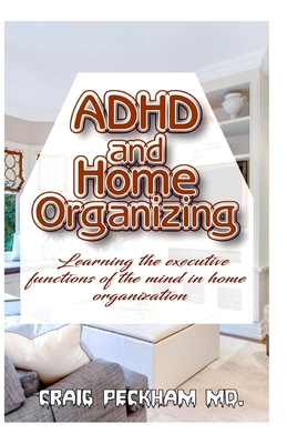 ADHD and Home Organizing: Learning the executive functions of the mind in Home Organization By Craig Peckham MD Cover Image