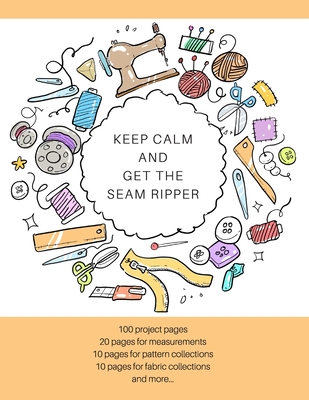 Keep Calm and Get the Seam Ripper: The Ultimate Sewing Organizer with Pages for Project Planning, Project Details, Measurements, Pattern & Fabric Coll Cover Image