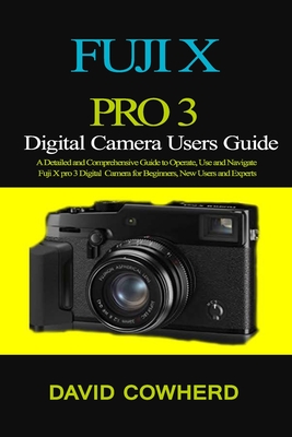 Fuji X Pro 3 Digital Camera Users Guide: A Detailed and Comprehensive Guide to Operate, Use and Navigate Fuji X pro 3 Digital Camera for Beginners, Ne Cover Image