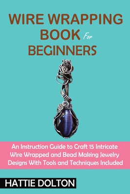 Wire Wrapping Book for Beginners: An Instruction Guide to Craft 15 Intricate Wire Wrapped and Bead Making Jewelry Designs With Tools and Techniques In By Hattie Dolton Cover Image
