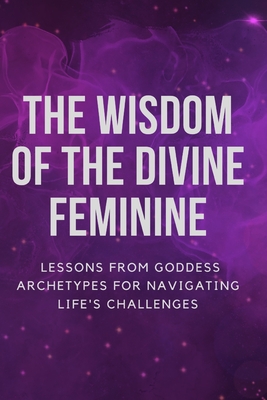 The Wisdom of the Divine Feminine: Lessons from Goddess Archetypes for Navigating Life's Challenges Cover Image