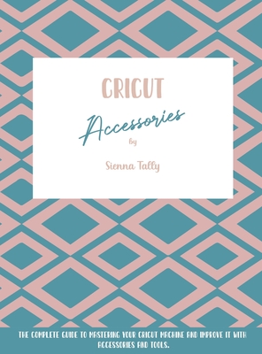 Cricut Accessories: The Complete Guide To Mastering Your Cricut Machine And Improve It With Accessories And Tools Cover Image