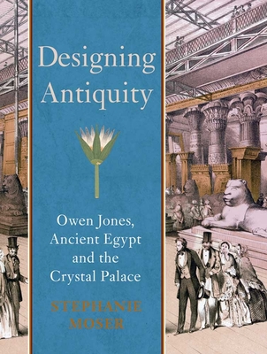Designing Antiquity: Owen Jones, Ancient Egypt and the Crystal Palace By Stephanie Moser Cover Image