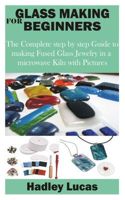 Glass Making for Beginners: The Complete step by step Guide to making Fused Glass Jewelry in a microwave Kiln with Pictures By Hadley Lucas Cover Image