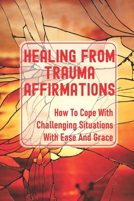 Healing From Trauma Affirmations: How To Cope With Challenging Situations With Ease And Grace: How To Solve Difficult Problems Cover Image