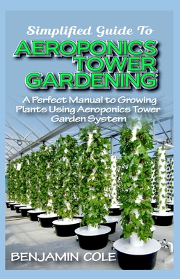 Simplified Guide To Aeroponics Tower Gardening: A Perfect Manual To Growing Plants Using Aeroponics Tower Garden System Cover Image